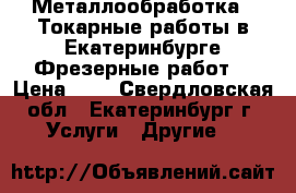 Металлообработка . Токарные работы в Екатеринбурге Фрезерные работs › Цена ­ 1 - Свердловская обл., Екатеринбург г. Услуги » Другие   